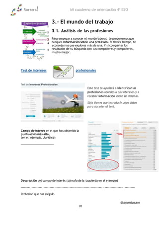 Aurrera! Mi cuaderno de orientación 4º ESO
@orientasare
20
3.- El mundo del trabajo
3.1. Análisis de las profesiones
Para empezar a conocer el mundo laboral, te proponemos que
busques información sobre una profesión. Si tienes tiempo, te
aconsejamos que explores más de una. Y si compartes los
resultados de tu búsqueda con tus compañeras y compañeros,
mucho mejor.
Test de intereses profesionales
Este test te ayudará a identificar las
profesiones acordes a tus intereses y a
recabar información sobre las mismas.
Sólo tienes que introducir unos datos
para acceder al test.
Campo de interés en el que has obtenido la
puntuación más alta,
(en el ejemplo, Jurídico)
………………………………………
Descripción del campo de interés (párrafo de la izquierda en el ejemplo)
…….............................................................................................
Profesión que has elegido
 