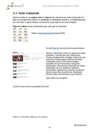 Aurrera! Mi cuaderno de orientación 4º ESO
@orientasare
23
3.3. Están trabajando
Hemos reunido en una página web los vídeos de las personas que están trabajando. En
ellos los protagonistas explican su profesión, la formación necesaria, la trayectoria que
han recorrido, a qué se dedican actualmente y qué esperan de cara al futuro.
Elige los vídeos de las profesiones que más que te interesan.
Vídeos: Están trabajando (proyecto GPS)
En este Play list encontrarás otras profesiones:
Monitor/a de fitness; Físico/a; Agente de medio
ambiente.; Ciencias del mar; Veterinaria;
Técnico de laboratorio; Enólogo; Cabina de cine;
Archivero; Fisioterapeuta; Director de hotel;
Trabajador social; Community manager;
Instalador de comunicaciones; Fotógrafo;
Restaurador; Nutricionista; Diseñador de moda;
Especialista de cine; Bombero; Ingeniero
aeronáutico; Ingeniero de caminos; Arquitecto;
Marino; Socorrista; Guardia civil; Decorador;
Dietista; Piloto de aeronaves; Juez; Notario.
¿Qué vídeos has escogido?
¿Cuál es el que más te ha gustado? ¿Por qué?
Rellena la ficha del vídeo que has elegido.
 