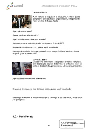 Aurrera! Mi cuaderno de orientación 4º ESO
@orientasare
30
Las dudas de Jon
A Jon siempre le ha gustado la peluquería. Como no quiere
complicarse con estudios de larga duración, está pensando
hacer un ciclo de Grado Medio.
¿Qué ciclo puede hacer?
¿Dónde puede estudiar ese ciclo?
¿Qué titulación se requiere para acceder?
¿Cuántas plazas se reservan para las personas con título de ESO?
Después de terminar ese ciclo, ¿puede seguir estudiando?
Un amigo de Jon le ha dicho que peluqería no es una profesión de hombres, sino de
mujeres. ¿Qué le contestarías?
Ayuda a Aitziber
Aitziber vive en Hernani. Su asignatura preferida siempre ha
sido tecnología. Después de terminar la ESO quiere hacer un
ciclo de Grado Medio, para empezar a trabajar cuanto antes.
¿Qué opciones tiene Aitziber en Hernani?
Después de terminar ese ciclo de Grado Medio, ¿puede seguir estudiando?
Una amiga de Aitziber le ha comentado que la tecnolgía es cosa de chicos, no de chicas.
¿Tu que opinas?
4.2.- Bachillerato
4.1. Formación
Profesional
4.2. Bachillerato
4.3. Universidad
 