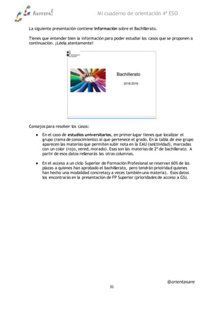 Aurrera! Mi cuaderno de orientación 4º ESO
@orientasare
31
La siguiente presentación contiene información sobre el Bachillerato.
Tienes que entender bien la información para poder estudiar los casos que se proponen a
continuación. ¡Léela atentamente!
Consejos para resolver los casos:
● En el caso de estudios universitarios, en primer lugar tienes que localizar el
grupo (rama de conocimiento) al que pertenece el grado. En la tabla de ese grupo
aparecen las materias que permiten subir nota en la EAU (selctividad), marcadas
con un color (rojo, vered, morado). Esas son las materias de 2º de bachillerato. A
partir de esos datos rellenarás las otras columnas.
● En el acceso a un ciclo Superior de Formación Profesional se reservan 60% de las
plazas a quienes han aprobado el bachillerato, pero tendrán prioiridad quienes
han hecho una modalidad concreta(y a veces también una materia). Esos datos
los encontrarás en la presentación de FP Superior (prioridades de acceso a GS).
 