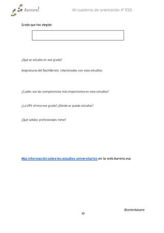 Aurrera! Mi cuaderno de orientación 4º ESO
@orientasare
39
Grado que has elegido
¿Qué se estudia en ese grado?
Asignaturas del Bachillerato relacionadas con esos estudios:
¿Cuáles son las competencias más importantes en esos estudios?
¿La UPV ofrece ese grado? ¿Dónde se puede estudiar?
¿Qué salidas profesionales tiene?
Más información sobre los estudios universitarios en la web Aurrera.eus
 