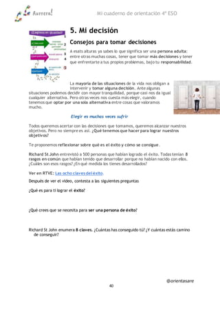 Aurrera! Mi cuaderno de orientación 4º ESO
@orientasare
40
5. Mi decisión
Consejos para tomar decisiones
A esats alturas ya sabes lo que significa ser una persona adulta:
entre otras muchas cosas, tener que tomar más decisiones y tener
que enfrentarte a tus propios problemas, bajo tu responsabilidad.
La mayoría de las situaciones de la vida nos obligan a
intervenir y tomar alguna decisión. Ante algunas
situaciones podemos decidir con mayor tranquilidad, porque casi nos da igual
cualquier alternativa. Pero otras veces nos cuesta más elegir, cuando
tenemos que optar por una sola alternativa entre cosas que valoramos
mucho.
Elegir es muchas veces sufrir
Todos queremos acertar con las decisiones que tomamos, queremos alcanzar nuestros
objetivos. Pero no siempre es así. ¿Qué tenemos que hacer para lograr nuestros
objetivos?
Te proponemos reflexionar sobre qué es el éxito y cómo se consigue.
Richard St John entrevistó a 500 personas que habían logrado el éxito. Todas tenían 8
rasgos en común que habían tenido que desarrollar porque no habían nacido con ellos.
¿Cuáles son esos rasgos? ¿En qué medida los tienes desarrollados?
Ver en RTVE: Las ocho claves del éxito.
Después de ver el video, contesta a las siguientes preguntas
¿Qué es para ti lograr el éxito?
¿Qué crees que se necesita para ser una persona de éxito?
Richard St John enumera 8 claves. ¿Cuántas has conseguido tú? ¿Y cuántas estás camino
de conseguir?
 