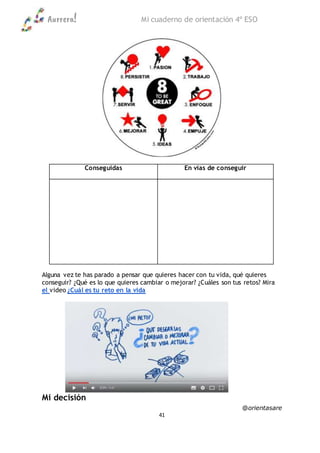 Aurrera! Mi cuaderno de orientación 4º ESO
@orientasare
41
Conseguidas En vías de conseguir
Alguna vez te has parado a pensar que quieres hacer con tu vida, qué quieres
conseguir? ¿Qué es lo que quieres cambiar o mejorar? ¿Cuáles son tus retos? Mira
el video ¿Cuál es tu reto en la vida
Mi decisión
 