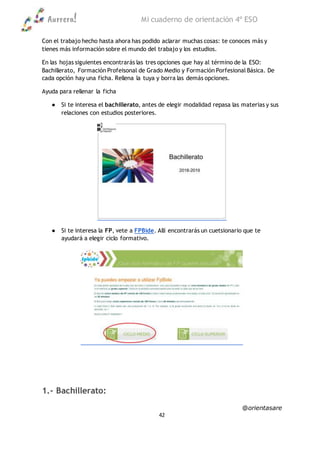 Aurrera! Mi cuaderno de orientación 4º ESO
@orientasare
42
Con el trabajo hecho hasta ahora has podido aclarar muchas cosas: te conoces más y
tienes más información sobre el mundo del trabajo y los estudios.
En las hojas siguientes encontrarás las tres opciones que hay al término de la ESO:
Bachillerato, Formación Profeisonal de Grado Medio y Formación Porfesional Básica. De
cada opción hay una ficha. Rellena la tuya y borra las demás opciones.
Ayuda para rellenar la ficha
● Si te interesa el bachillerato, antes de elegir modalidad repasa las materias y sus
relaciones con estudios posteriores.
● Si te interesa la FP, vete a FPBide. Allí encontrarás un cuetsionario que te
ayudará a elegir ciclo formativo.
1.- Bachillerato:
 