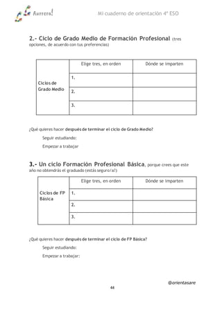 Aurrera! Mi cuaderno de orientación 4º ESO
@orientasare
44
2.- Ciclo de Grado Medio de Formación Profesional (tres
opciones, de acuerdo con tus preferencias)
Ciclos de
Grado Medio
Elige tres, en orden Dónde se imparten
1.
2.
3.
¿Qué quieres hacer después de terminar el ciclo de Grado Medio?
Seguir estudiando:
Empezar a trabajar
3.- Un ciclo Formación Profesional Básica, porque crees que este
año no obtendrás el graduado (estás seguro/a?)
Ciclos de FP
Básica
Elige tres, en orden Dónde se imparten
1.
2.
3.
¿Qué quieres hacer después de terminar el ciclo de FP Básica?
Seguir estudiando:
Empezar a trabajar:
 