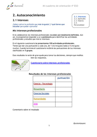 Aurrera! Mi cuaderno de orientación 4º ESO
@orientasare
5
2. Autoconocimiento
2.1 Intereses
¿Sabes cuál es la profesión que más te gusta? ¿Y qué tienes que
estudiar para poder ejercerla?
Mis intereses profesionales
En la adolescencia los intereses profesionales no están aún totalmente definidos. Aún
así, te proponemos responder a un cuestionario para identificar las actividades
profesionales y estudios que más te interesan.
En el siguiente cuestionario te presentamos 100 actividades profesionales.
Tienes que dar una puntuación a cada una, de 1 (no me gusta nada) a 5 (me gusta
mucho). Cuando termines el cuestionario recibirás las puntuaciones de tus intereses
clasificadas en 5 grupos.
Esos resultados te serán de gran ayuda para tomar tus decisiones, siempre que medites
bien las respuestas.
Cuestionario sobre intereses profesionales
Resultados de los intereses profesionales
puntuación
Ciencia - Tecnología
Biosanitario
Ciencias Sociales
Humanidades
Arte
Comentario sobre el resultado
2.1. Intereses
2.2. Aptitudes
2.3. Valores
2.4.
Personalidad
2.5. Notas
 