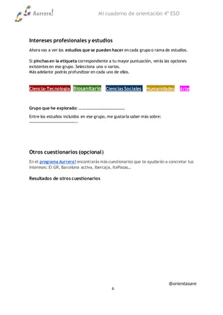 Aurrera! Mi cuaderno de orientación 4º ESO
@orientasare
6
Intereses profesionales y estudios
Ahora vas a ver los estudios que se pueden hacer en cada grupo o rama de estudios.
Si pinchas en la etiqueta correspondiente a tu mayor puntuación, verás las opciones
existentes en ese grupo. Selecciona uno o varios.
Más adelante podrás profundizar en cada uno de ellos.
Ciencia-Tecnología Biosanitario Ciencias Sociales Humanidades Arte
Grupo que he explorado: ……………………………………..
Entre los estudios incluidos en ese grupo, me gustaría saber más sobre:
………………………………………..
Otros cuestionarios (opcional)
En el programa Aurrera! encontrarás más cuestionarios que te ayudarán a concretar tus
intereses: El GR, Barcelona activa, Ibercaja, ItePasas…
Resultados de otros cuestionarios
 