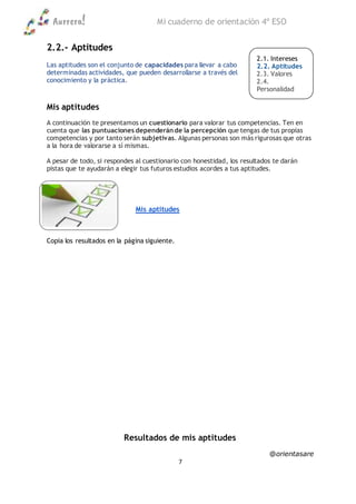 Aurrera! Mi cuaderno de orientación 4º ESO
@orientasare
7
2.2.- Aptitudes
Las aptitudes son el conjunto de capacidades para llevar a cabo
determinadas actividades, que pueden desarrollarse a través del
conocimiento y la práctica.
Mis aptitudes
A continuación te presentamos un cuestionario para valorar tus competencias. Ten en
cuenta que las puntuaciones dependeránde la percepción que tengas de tus propias
competencias y por tanto serán subjetivas. Algunas personas son más rigurosas que otras
a la hora de valorarse a sí mismas.
A pesar de todo, si respondes al cuestionario con honestidad, los resultados te darán
pistas que te ayudarán a elegir tus futuros estudios acordes a tus aptitudes.
Mis aptitudes
Copia los resultados en la página siguiente.
Resultados de mis aptitudes
2.1. Intereses
2.2. Aptitudes
2.3. Valores
2.4.
Personalidad
2.5. Notas
 