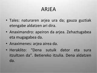 ARJEA Tales: naturaren arjea ura da; gauza guztiak etengabe aldatzen ari dira. Anaximandro: apeiron da arjea. Zehaztugabea eta mugagabea da. Anaximenes: arjea airea da. Heraklito: “Dena sutuik dator eta sura itzultzen da”. Betiereko itzulia. Dena aldatzen da. 
