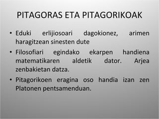 PITAGORAS ETA PITAGORIKOAK Eduki erlijiosoari dagokionez, arimen haragitzean sinesten dute Filosofiari egindako ekarpen handiena matematikaren aldetik dator. Arjea zenbakietan datza. Pitagorikoen eragina oso handia izan zen Platonen pentsamenduan. 