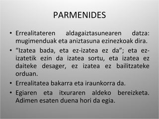 PARMENIDES Errealitateren aldagaiztasunearen datza: mugimenduak eta aniztasuna ezinezkoak dira. “ Izatea bada, eta ez-izatea ez da”; eta ez-izatetik ezin da izatea sortu, eta izatea ez daiteke desager, ez izatea ez bailitzateke orduan. Errealitatea bakarra eta iraunkorra da. Egiaren eta itxuraren aldeko bereizketa. Adimen esaten duena hori da egia. 