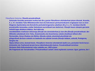 Filosofiaren historian,  filosofo presokratikoak  Antzinako Greziako pentsalari multzo bat dira, greziar filosofiaren aitzindaritzat jotzen direnak. Kronologikoki  K. a. VI. mendeko  Tales Miletokoarekin hasi eta  Sokratesen pentsamenduaren eraginpean izan ez ziren  Diogenes Apoloniakoa eta  Demokrito pentsalarienganaino zabaltzen dira,  K. a. IV. mendean (hortik  presokratiko izenondoa, orohar Sokratesen aurretikoak izan baitziren). Filosofo hauen ekarpen garrantzitsuena munduaren ikuspegi mitologikoa alde batera utzi eta unibertso eta naturari buruz emandako azalpen arrazionala izan zen,  mitotik  logos delakora aldatuz. Hori dela eta,  mendebaldeko tradizioan lehenengo filosofo eta zientzialaritzat jo izan dira filosofo presokratikoak. Bereziki unibertsoaren eta naturaren printzipioak aztertu zituzten eta horregatik greziar filosofiaren aldi honi garai kosmologiko ere deitu izan zaio, baina erlijioaz, etikaz eta matematikaz ere aritu ziren.Presokratikoetan pentsalari heterogenoak biltzen dira, ordea, eta horregatik askotan eskola ezberdinetan sailkatzen dira:  Miletoko eskolakoak ziren  Tales,  Anaximandro eta  Anaximenes;  eskola eleatikoan biltzen dira  Parmenides,  Zenon Eleakoa eta  Meliso;  Efesoko eskola;  atomistak  pluralistak eta  pitagorikoak deritzen eskolak ere badaude eta  sofistak izeneko filosofo taldean, azkenik,  Protagoras,  Gorgias eta  Hipias biltzen ziren, besteak beste. Filosofiaren historian aitzindariak badira ere, pentsalari horiei buruz egun ezagutzen dena, ordea, oso gutxi da: idatzi zutenaren zati bakan batzuk besterik ez dira geratzen,  Aristoteles eta  Teofrastok beraiei buruz idatzitakoarekin batera. Presokratikoak terminoa  Hermann Diels hizkuntzalariari esker zabaldu zen,  1903 urtean  Die Fragmente der Vorsokratiker ("Presokratikoen zatiak") lana argitaratu zuenean. Egun, gainera, lan hori presokratikoengandik gorde diren idazkietarako funtsezko iturri bateratua da. 