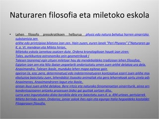 Naturaren filosofia eta miletoko eskola Lehen filosofo presokratikoen helburua  physis edo natura behatuz horren oinarrizko  substantzia zen  arkhe edo printzipioa bilatzea izan zen. Hain zuzen, euren lanek "Peri Physeos" ("Naturaren gainean") izenburua eramaten zuten ia beti. Filosofiaz arduratu ziren lehen filosofo horiek,  K. a. VI. mendean eta  Mileto hirian,  Miletoko eskola izenekoa osatzen dute. Ordena kronologikoan hauek izan ziren: Tales, aurkikuntza astronomiko zein geometrikoak ( Talesen teorema) egin zituen miletoar hau da mendebaldeko tradizioan lehen filosofoa.  Egipton izan zen eta  Nilo ibaian zegoelarik ondorioztatu omen zuen arkhé delakoa  ura dela. Anaximandro,  Talesen ikasle, munduko lehen mapa egiteaz gain  apeiron (a, eza; pera, determinatua) edo indeterminatuaren kontzeptua ezarri zuen arkhe moduan. Bere aburuz, gai ezberdinak (ura, lurra, airea) apeiron horretatik dine izeneko zurrunbilo batez banatzerakoan sortzen zen eta apeiron delakoan ez bezala, bertatik ateratzen zen materia beste materiarekin kontrajartzera kondenaturik zegoen, ura suarekiko bezala. Aldi berean,  eboluzioa baieztatu zuen, lehendabizi itsasoko animaliak eta gero lehorrekoak sortu zirela adieraziz. Anaximenes, Anaximandroren lagun eta ikasle,  airean ikusi zuen arkhé delakoa. Bere iritziz eta naturako fenomenoetan oinarriturik, airea arrarifikazio eta  kondentsazioaren antzeko prozesuen bidez gai guztiak sortzen ditu.  Lurra urez inguratutako disko borobila dela ere baieztatu zuen. K. a. 494 urtean, pertsiarrek  Mileto birrindu zuten. Ondorioz, joniar askok ihes egin eta egungo Italia hegoaldeko kostaldera joan ziren. Bertan garatuko zen  Pitagorasen filosofia. 