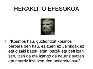 HERAKLITO EFESOKOA .“Kosmos hau, guztiontzat kosmos berbera den hau, ez zuen ez Jainkoak ez eta gizaki batek  egin, baizik eta beti izan zen, izan da eta izango da neurriz sutzen eta neurriz itzaltzen den betiereko sua” 