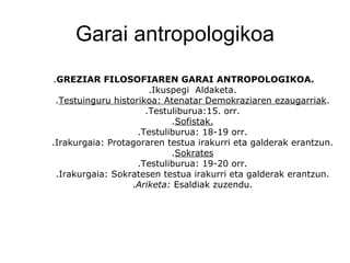 Garai antropologikoa . GREZIAR FILOSOFIAREN GARAI ANTROPOLOGIKOA. .Ikuspegi  Aldaketa. . Testuinguru historikoa: Atenatar Demokraziaren ezaugarriak . .Testuliburua:15. orr. . Sofistak. .Testuliburua: 18-19 orr. .Irakurgaia: Protagoraren testua irakurri eta galderak erantzun. . Sokrates .Testuliburua: 19-20 orr. .Irakurgaia: Sokratesen testua irakurri eta galderak erantzun. . Ariketa:  Esaldiak zuzendu. 