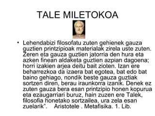 TALE MILETOKOA Lehendabizi filosofatu zuten gehienek gauza guztien printzipioak materialak zirela uste zuten. Zeren eta gauza guztien jatorria den hura eta azken finean aldaketa guztien azpian dagoena; horri izakien arjea deitu bait zioten. Izan ere beharrezkoa da izaera bat egotea, bat edo bat baino gehiago, nondik beste gauza guztiak sortzen diren, berau iraunkorra izanik. Denek ez zuten gauza bera esan printzipio honen kopurua eta ezaugarriari buruz, hain zuzen ere Talek, filosofia honetako sortzailea, ura zela esan zuelarik”.  Aristotele . Metafisika. 1. Lib. 