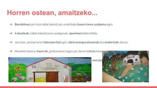 ➔ Borobilean jarri eta talde bakoitzak, eraikitako baserriaren azalpena egin.
➔ Irakasleak, talde bakoitzaren azalpenak, apunteen bidez bildu.
➔ Jarraian, jardueraren laburpen bat egin, ideia esanguratsuenak eta ondorioak ateraz.
➔ Honekin batera, haurrek, jardueraren inguruan, beren iritzia emango dute.
➔ Baloraziorako, gelan edukiko duten arbel moduko batean, oso pozik, pozik, egoki, triste edo haserre
aurpegietan, haien izena itsatsiko dute.
Horren ostean, amaitzeko...
 