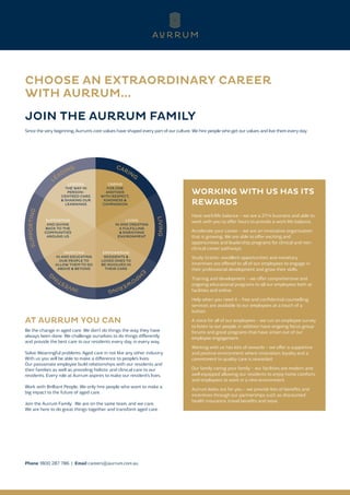 CHOOSE AN EXTRAORDINARY CAREER
WITH AURRUM...
JOIN THE AURRUM FAMILY
Since the very beginning, Aurrum’s core values have shaped every part of our culture. We hire people who get our values and live them every day.
CARING
FOR ONE
ANOTHER
WITH RESPECT,
KINDNESS &
COMPASSION
LIVING
IN AND CREATING
A FULFILLING
& ENRICHING
ENVIRONMENT
SUPPORTING
AND GIVING
BACK TO THE
COMMUNITIES
AROUND US
EMPOWERING
RESIDENTS &
LOVED ONES TO
BE INVOLVED IN
THEIR CARE
INVESTING
IN AND EDUCATING
OUR PEOPLE TO
ALLOW THEM TO GO
ABOVE & BEYOND
LEADING
THE WAY IN
PERSON-
CENTRED CARE
& SHARING OUR
LEARNINGS
AT AURRUM YOU CAN
Be the change in aged care. We don’t do things the way they have
always been done. We challenge ourselves to do things differently
and provide the best care to our residents every day, in every way.
Solve Meaningful problems. Aged care in not like any other industry.
With us you will be able to make a difference to people’s lives.
Our passionate employee build relationships with our residents and
their families as well as providing holistic and clinical care to our
residents. Every role at Aurrum aspires to make our resident’s lives.
Work with Brilliant People. We only hire people who want to make a
big impact to the future of aged care.
Join the Aurrum Family. We are on the same team, and we care.
We are here to do great things together and transform aged care.
Phone 1800 287 786 | Email careers@aurrum.com.au
WORKING WITH US HAS ITS
REWARDS
Have work/life balance – we are a 27/4 business and able to
work with you to offer hours to provide a work life balance.
Accelerate your career – we are an innovative organisation
that is growing. We are able to offer exciting and
opportunities and leadership programs for clinical and non-
clinical career pathways.
Study Grants- excellent opportunities and monetary
incentives are offered to all of our employees to engage in
their professional development and grow their skills.
Training and development – we offer comprehensive and
ongoing educational programs to all our employees both at
facilities and online.
Help when you need it – free and confidential counselling
services are available to our employees at a touch of a
button.
A voice for all of our employees – we run an employee survey
to listen to our people, in addition have ongoing focus group
forums and great programs that have arisen out of our
employee engagement.
Working with us has lots of rewards – we offer a supportive
and positive environment where innovation, loyalty and a
commitment to quality care is rewarded.
Our family caring your family – our facilities are modern and
well equipped allowing our residents to enjoy home comforts
and employees to work in a new environment.
Aurrum looks out for you – we provide lots of benefits and
incentives through our partnerships such as discounted
health insurance, travel benefits and more.
 