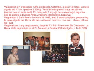 Vaig néixer el 1 d'agost de 1996, en Bogotà, Colòmbia, a les 2:12 hores, la meva alçada era 47cm, i pesava 2,550kg. Tenia els ulls grisos i blaus i el pèl ros (encara que no tenia molt). En menys de 2 anys ja havia recorregut mig món, des de Bogotà a Buenos Aires, Argentina i Barcelona, Espanya. Vaig arribar a Sant Pere a l'octubre de 1998, amb 2 anys complerts, pesava 8kg i la meva alçada era 70cm, els meus ulls eren marrons, com ara, i el meu pèl ros, llis i curt. Vaig realitzar 1 any de guarderia, després P3, P4 i P5 entre el Els Costarets i La Riera, i tota la primària en el Pi. Ara estic a l'institut IES Montgròs, a 1r de ESO. 