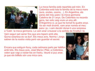 La meva família està repartida pel món. En Colòmbia està tota la família de la meva mare (avis, oncles, cosins…). En Argentina, els pares del meu pare i la meva germana Catalina de 21 anys. De Colòmbia no recordo gens, tan sols vaig viure un any allí. D'Argentina sí, ja que he tornat fa quatre anys. Va ser molt divertit, vam anar només el meu pare i jo, i vam decidir donar-li una sorpresa a 'Caté', la meva germana. La vam anar a buscar a la sortida de l'institut i la  Vam seguir pel carrer fins que ens topem amb ella. Quina sorpresa es va dur!. Els meus avis, Norma i Jorge, sabien de la nostra visita però van guardar el secret. Encara que estiguin lluny, cada setmana parlo per telèfon amb tots. Els meus avis, José María i Pilar, a Colòmbia, volen que vagi a visitar-los en l'estiu. Veuré si puc anar, ja que els bitllets són una mica cars. 