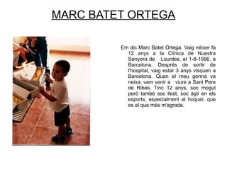 MARC BATET ORTEGA Em dic Marc Batet Ortega. Vaig néixer fa 12 anys a la Clínica de Nuestra Senyora de  Lourdes, el 1-8-1996, a Barcelona. Després de sortir de l'hospital, vaig estar 3 anys visquen a Barcelona. Quan el meu germà va neixa, vam venir a  viure a Sant Pere de Ribes. Tinc 12 anys, soc mogut però també soc llest, soc àgil en els esports, especialment el hoquei, que es el que més m'agrada. 