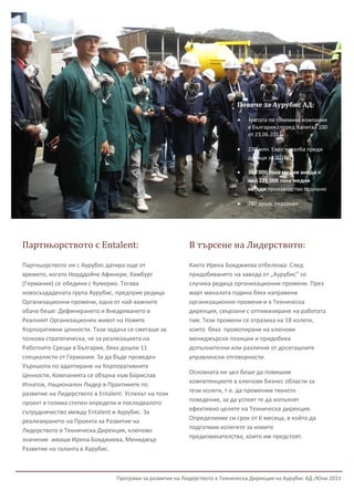 2




                                                                           Повече за Аурубис АД:

                                                                              Третата по големина компания
                                                                               в България според Капитал 100
                                                                               от 23.06.2011г.

                                                                              230 млн. Евро печалба преди
                                                                               данъци за 2010г.

                                                                              308 000 тона медни аноди и
                                                                               над 221 000 тона медни
                                                                               катоди производство годишно

                                                                              780 души персонал




Партньорството с Entalent:                                В търсене на Лидерството:

Партньорството ни с Аурубис датира още от                 Както Ирена Бояджиева отбелязва: След
времето, когато Норддойче Афинери, Хамбург                придобиването на завода от „Аурубис” се
(Германия) се обедини с Кумерио. Тогава                   случиха редица организационни промени. През
новосъздадената група Аурубис, предприе редица            март миналата година бяха направени
Организационни промени, една от най-важните               организационни промени и в Техническа
обаче беше: Дефинирането и Внедряването в                 дирекция, свързани с оптимизиране на работата
Реалният Организационен живот на Новите                   там. Тези промени се отразиха на 18 колеги,
Корпоративни ценности. Тази задача се смяташе за          които бяха промотирани на ключови
толкова стратегическа, че за реализацията на              мениджърски позиции и придобиха
Работните Срещи в България, бяха дошли 11                 допълнителни или различни от досегашните
специалисти от Германия. За да бъде проведен              управленски отговорности.
Уъркшопа по адаптиране на Корпоративните
Ценности, Компанията се обърна към Борислав               Основната ни цел беше да повишим
Игнатов, Национален Лидер в Практиките по                 компетенциите в ключови бизнес области за
развитие на Лидерството в Entalent. Успехът на този       тези колеги, т.е. да променим тяхното
проект в голяма степен определи и последвалото            поведение, за да успеят те да изпълнят
                                                          ефективно целите на Техническа дирекция.
сътрудничество между Entalent и Аурубис. За
реализирането на Проекта за Развитие на                   Определихме си срок от 6 месеца, в който да
Лидерството в Техническа Дирекция, ключово                подготвим колегите за новите
значение имаше Ирена Бояджиева, Мениджър                  предизвикателства, които им предстоят.
Развитие на таланта в Аурубис.



                                Програма за развитие на Лидерството в Техническа Дирекция на Аурубис АД /Юни 2011
 