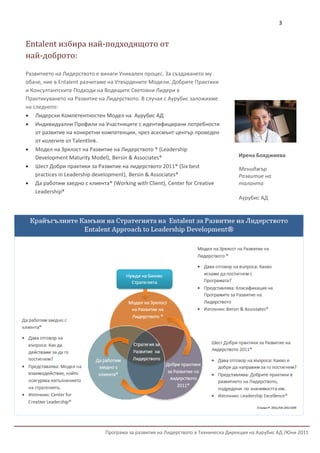 3


Entalent избира най-подходящото от
най-доброто:

Развитието на Лидерството е винаги Уникален процес. За създаването му
обаче, ние в Entalent разчитаме на Утвърдените Модели, Добрите Практики
и Консултантските Подходи на Водещите Световни Лидери в
Практикуването на Развитие на Лидерството. В случая с Аурубис заложихме
на следното:
 Лидерски Компетентностен Модел на Аурубис АД
 Индивидуални Профили на Участниците с идентифицирани потребности
    от развитие на конкретни компетенции, чрез асесмънт център проведен
    от колегите от Talentlink.
 Модел на Зрялост на Развитие на Лидерството ® (Leadership
    Development Maturity Model), Bersin & Associates®                              Ирена Бояджиева
 Шест Добри практики за Развитие на лидерството 2011® (Six best                   Мениджър
    practices in Leadership development), Bersin & Associates®                     Развитие на
 Да работим заедно с клиента® (Working with Client), Center for Creative          таланта
    Leadership®
                                                                                   Аурубис АД




                              Програма за развитие на Лидерството в Техническа Дирекция на Аурубис АД /Юни 2011
 