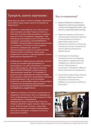 4




Уроците, които научихме:                                        Как го направихме?
    За да научите повече за Hogan
Какво могат да научат от опита на Аурубис, компаниите
 Personality Inventory® се
които работят върху сходни проекти за Развитие на                  Временни Проекти за Развитие на
Лидерството? с:
 свържете                                                           Лидерските компетенции, базирани
                                                                    на Роли извън Формалната власт, чрез
      Работете с естествените сили. Всяка система                  които се осъществява Action Learning.
       има Естествени сили (Виж Теория на Силите на
       Полетата). Системата (Организацията) се променя             Формална програма за Развитие на
       само ако Силите за промяната надделяват. Това                компетенциите, включваща: Обучения
       означава да анализирате силите на Полетата и да              в зала за развитие на Знания и
       планирате и реализирате само ВЪЗМОЖНАТА                      рефлексивно осмисляне на
       ПРОМЯНА. Например Обратна връзка отдолу нагоре               Преживяното на базата на Концепции,
       не е възможна в система със силно изразена
    Борислав Игнатов                                                Поведенчески тренинг за развитие на
       вертикална субординация, защото се
    Старши Консултант Развитие на Лидерството система.              Умения, Дейности базирани на
       противопоставя на същността на самата
    Т: Такива системи са Системите с фокус върху
         02/490 00 84                                               Обратна връзка.
    М: 0899/838365 на Риска, например Армията, Тежките
       Управлението
    Е: Индустриални Предприятия и т.н.
         b_ignatov@acebg.com                                       Практикуване на Развиващи
                                                                    Взаимоотношения със сътрудници
    Лидерството е Организационен феномен. Колкото                  извън обхвата на формалната власт
    Вижте пълна информация за Борислав Игнатов                      под формата на: Демонстрация на
      и силно да повлияете един департамент от
    на: http://linkd.in/fjLmNE
     организацията, ако няма комуникация с останалата               Техники, Практикуване по
     част от Организацията, това води до изолация                   съпътствано с наблюдение и Обратна
     (ДЕПАРТАМЕНТАЛИЗАЦИЯ, според науката за                        Връзка, Дистанционно направляване.
     Организационно развитие). Тя се изразява по
     различен начин. Например като Умерен интерес,                 Самостоятелна работа върху: Писмени
     Лека насмешка, Отричане и заклеймяване, Желание                материали, Въпросници и Анкети,
     за присъединяване и др. За да Утилизирате                      Разработка на Предложения,
     Развитието, не пропускайте момента (След интереса              Обработка на резултати от дейности и
     и насмешката) да въвлечете Организацията.                      много други.
     Например чрез ИНТЕРДЕПАРТАМЕНТАЛНИ ПРОЕКТИ
     ЗА РАЗВИТИЕ НА ЛИДЕРСТВОТО.

    Тайната е в Баланса. В основата на развитието на
     Лидерските компетенции, както на индивидуално,
     така и на Департаментално и Организационно Ниво
     е комбинацията от Преживяване,
     Предизвикателство и Подкрепа (виж Center for
     Creative Leadership® модел). Балансът обаче остава
     за нас. Във всяка една ситуация, с всеки един
     индивид, решението за конкретно Преживяване,
     което да му „Осигурим“, е всъщност истинската
     Консултантска Работа.                                      Моменти на активна работа на
                                                                участниците



                            Програма за развитие на Лидерството в Техническа Дирекция на Аурубис АД /Юни 2011
 