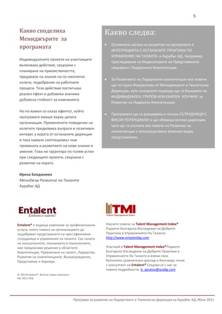 5


 Какво споделиха                                           Какво следва:
 Мениджърите за
                                                              Основната насока на развитие на програмата е
 програмата
                                                               ИНТЕГРАЦИЯТА С ОСТАНАЛИТЕ ПРАКТИКИ ПО
                                                               УПРАВЛЕНИЕ НА ТАЛАНТА в Аурубис АД. Например
 Индивидуалните проекти на участниците
                                                               проследяване на Индикаторите на Представянето
 включваха действия, свързани с
                                                               свързани с Лидерските Компетенции.
 планиране на приемствеността,
 предаване на знания на по-неопитни
                                                              За Развитието на Лидерските компетенции все повече
 колеги, подобрение на работните
                                                               ще се търси Инициатива от Мениджърите в Техническа
 процеси. Тези действия постигнаха
                                                               Дирекция, като основните подходи ще са базирани на
 реален ефект и добавиха значима
                                                               ИНДИВИДУАЛЕН, ГРУПОВ ИЛИ ЕКИПЕН КОУЧИНГ за
 добавена стойност за компанията.
                                                               Развитие на Лидерски Компетенции.

 Но по-важен се оказа ефектът, който
                                                              Програмата ще се разширява в посока СЪТРУДНИЦИ С
 програмата имаше върху цялата
                                                               ВИСОК ПОТЕНЦИАЛИ и ще обхваща всички дирекции,
 организация. Промененото поведение на
                                                               като ще се разчита все повече на Развитие на
 колегите предизвика въпроси и позитивен
                                                               компетенции с непосредствено влияние върху
 интерес у хората от останалите дирекции
                                                               представянето.
 и така намаля скептицизмът към
 промяната и развитието на нови знания и
 умения. Това ни гарантира по-голям успех
 при следващите проекти, свързани с
 развитие на хората.

 Ирена Бояджиева
 Мениджър Развитие на Таланта
 Аурубис АД




Entalent® е водеща компания за професионални               Научете повече за Talent Management Index®
услуги, която помага на организациите да                   Първото Българско Изследване на Добрите
подобряват представянето си чрез ефективни                 Практики в Управлението На Таланта:
сътрудници и управление на таланта. Със силата             http://www.entalentbg.com
на консултантите, познанието и технологиите,
ние предлагаме решения в областите:                        Участвай в Talent Management Index®Първото
Компетенции, Привличане на талант, Лидерство,              Българско Изследване на Добрите Практики в
Развитие на компетенциите, Възнаграждения,                 Управлението На Таланта и вземи своя
Представяне и Кариера.                                     безплатен сравнителен доклад и бенчмарк сесия
                                                           с консултант на Entalent® Свържи се с нас за
                                                           повече подробности: b_ignatov@acebg.com
© 2011Entalent®. Всички права запазени
NA-2011-056




                                         Програма за развитие на Лидерството в Техническа Дирекция на Аурубис АД /Юни 2011
 