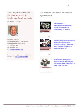 6



За да научите повече за                          Запознайте се с някои от нашите
Entalent Approach to                             публикации:
Leadership Development®
свържете се с:
                                                                       Компетенциите и
                                                                       Компетентностните Модели –
                                                                       ядро на Интеграцията на
                                                                       Управлението на Таланта!




Борислав Игнатов
                                                                       Защо Британското Психологическо
Национален Лидер в Практиките
                                                                       Дружество, поставя Hogan
по Развитие на Лидерството
                                                                       Personality Inventory® на челно
Т: 02/490 00 84
                                                                       място, сред Инструментите за
М: 0899/838365
                                                                       оценка на Личността*
Е: b_ignatov@acebg.com


Вижте пълна информация за Борислав
Игнатов на: http://linkd.in/fjLmNE
                                                                       За най-високо представяне:
                                                                       Асесмънт център за Стажантска
                                                                       Програма 2011 във ФШЗИ Своге на
                                                                       Крафт Фуудс България




                          Програма за развитие на Лидерството в Техническа Дирекция на Аурубис АД /Юни 2011
 