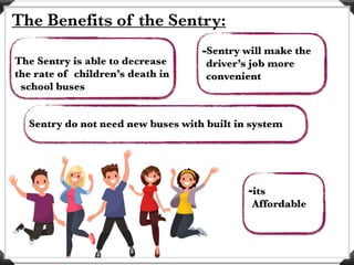 The Benefits of the Sentry:
The Sentry is able to decrease
the rate of children’s death in
school buses
Sentry do not need new buses with built in system
-Sentry will make the
driver’s job more
convenient
-its
Affordable
 