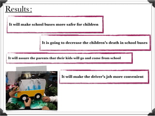 Results:
It will make school buses more safer for children
It will make the driver’s job more convenient
It is going to decrease the children’s death in school buses
It will assure the parents that their kids will go and come from school
 
