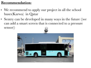 Recommendation: 
• We recommend to apply our project in all the school
buses(Karwa) in Qatar
• Sentry can be developed in many ways in the future ((we
can add a smart screen that is connected to a pressure
sensor))
 