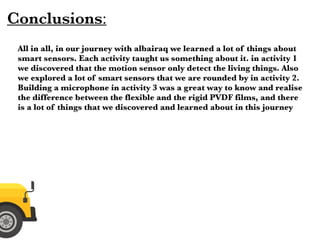 Conclusions:
All in all, in our journey with albairaq we learned a lot of things about
smart sensors. Each activity taught us something about it. in activity 1
we discovered that the motion sensor only detect the living things. Also
we explored a lot of smart sensors that we are rounded by in activity 2.
Building a microphone in activity 3 was a great way to know and realise
the difference between the flexible and the rigid PVDF films, and there
is a lot of things that we discovered and learned about in this journey
 