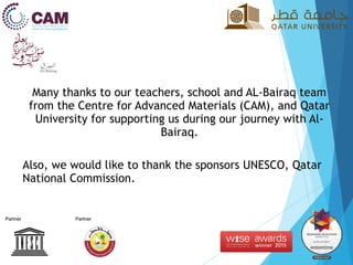 Many thanks to our teachers, school and AL-Bairaq team
from the Centre for Advanced Materials (CAM), and Qatar
University for supporting us during our journey with Al-
Bairaq.
Also, we would like to thank the sponsors UNESCO, Qatar
National Commission.
 