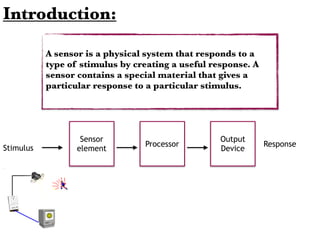 Introduction:
A sensor is a physical system that responds to a
type of stimulus by creating a useful response. A
sensor contains a special material that gives a
particular response to a particular stimulus.
Sensor
element
Processor
Output
DeviceStimulus
Response
 