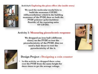 We used the molecular modal kits to
build the monomer C2F2H2
(difluoroethylene) which Is the building
monomer of the PVDF, then we built the
PVDF polymer (polyvinylidene
fluoride) of the repeating units
Of C2F2H2.
We dropped an iron ball ((different
sizes)) on the PVDF to test the
piezoelectricity of the PVDF. Also we
used a hair dryer to test the
pyroelectricity of the it.
• In this activity we dropped three coins
over the PVDF from the same height for
three times to get the average voltage.
Activity4: Exploring the piezo effect (the inside story)
Activity 5: Measuring piezoelectric response
Design Project : Designing a coin counter
 
