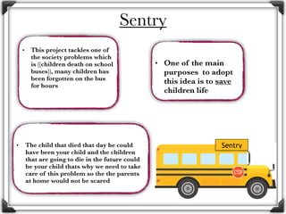• This project tackles one of
the society problems which
is ((children death on school
buses)), many children has
been forgotten on the bus
for hours
• One of the main
purposes to adopt
this idea is to save
children life
• The child that died that day he could
have been your child and the children
that are going to die in the future could
be your child thats why we need to take
care of this problem so the the parents
at home would not be scared
Sentry
Sentry
 