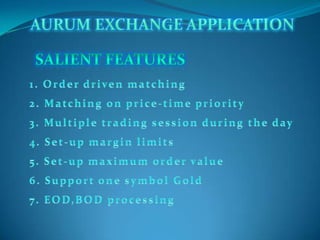 AURUM EXCHANGE APPLICATION SALIENT FEATURES 1. Order driven matching 2. Matching on price-time priority 3. Multiple trading session during the day 4. Set-up margin limits 5. Set-up maximum order value 6. Support one symbol Gold 7. EOD,BOD processing 