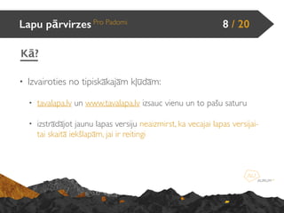 • Izvairoties no tipiskākajām kļūdām:
• tavalapa.lv un www.tavalapa.lv izsauc vienu un to pašu saturu
• izstrādājot jaunu lapas versiju neaizmirst, ka vecajai lapas versijai-
tai skaitā iekšlapām, jai ir reitingi
Lapu pārvirzes Pro Padomi 8 / 20
Kā?
 