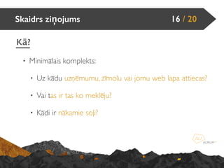 • Minimālais komplekts:
• Uz kādu uzņēmumu, zīmolu vai jomu web lapa attiecas?
• Vai tas ir tas ko meklēju?
• Kādi ir nākamie soļi?
Skaidrs ziņojums 16 / 20
Kā?
 