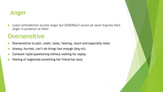 Anger
 Least contradiction excites anger but GENERALLY aurum pt never Express their
anger in presence of other
Oversensitive
 Oversensitive to pain, smell, taste, hearing, touch and especially noise
 Uneasy, hurried, can’t do things fast enough (Arg nit)
 Constant rapid questioning without waiting for replay
 Feeling of neglected something her friend her duty
 