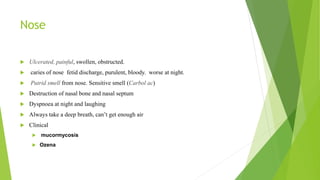 Nose
 Ulcerated, painful, swollen, obstructed.
 caries of nose fetid discharge, purulent, bloody. worse at night.
 Putrid smell from nose. Sensitive smell (Carbol ac)
 Destruction of nasal bone and nasal septum
 Dyspnoea at night and laughing
 Always take a deep breath, can’t get enough air
 Clinical
 mucormycosis
 Ozena
 