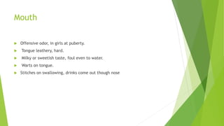 Mouth
 Offensive odor, in girls at puberty.
 Tongue leathery, hard.
 Milky or sweetish taste, foul even to water.
 Warts on tongue.
 Stitches on swallowing, drinks come out though nose
 