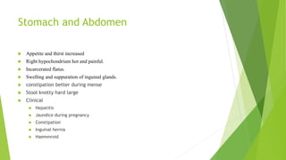 Stomach and Abdomen
 Appetite and thirst increased
 Right hypochondrium hot and painful.
 Incarcerated flatus.
 Swelling and suppuration of inguinal glands.
 constipation better during mense
 Stool knotty hard large
 Clinical
 Hepatitis
 Jaundice during pregnancy
 Constipation
 Inguinal hernia
 Haemmroid
 