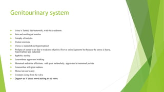 Genitourinary system
 Urine is Turbid, like buttermilk, with thick sediment.
 Pain and swelling of testicles
 Atrophy of testicles
 Violent erections
 Uterus is indurated and hypertrophied
 Prolapse of uterus is not due to weakness of pelvic floor or utrine ligaments but because the uterus is heavy,
hypertrophied and indurated
 Syphiltic sterility
 Leucorrhoea aggravated walking
 Menstrual and utrine affections, with great melancholy, aggravated at menstrual periods
 Amenorrhea with great sadness
 Mense late and scanty
 Constant oozing from the vulva
 Orgasm as if blood were boiling in all veins
 