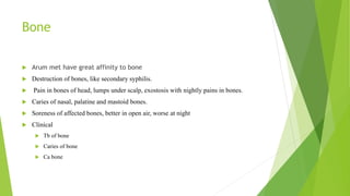 Bone
 Arum met have great affinity to bone
 Destruction of bones, like secondary syphilis.
 Pain in bones of head, lumps under scalp, exostosis with nightly pains in bones.
 Caries of nasal, palatine and mastoid bones.
 Soreness of affected bones, better in open air, worse at night
 Clinical
 Tb of bone
 Caries of bone
 Ca bone
 