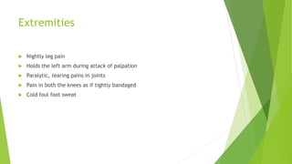 Extremities
 Nightly leg pain
 Holds the left arm during attack of palpation
 Paralytic, tearing pains in joints
 Pain in both the knees as if tightly bandaged
 Cold foul foot sweat
 