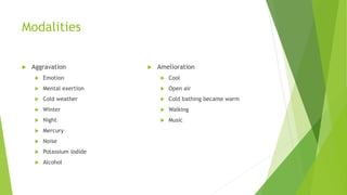 Modalities
 Aggravation
 Emotion
 Mental exertion
 Cold weather
 Winter
 Night
 Mercury
 Noise
 Potassium iodide
 Alcohol
 Amelioration
 Cool
 Open air
 Cold bathing became warm
 Walking
 Music
 