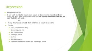 Depression
 Responsible person
 If any work give to Mr. Aurum then aurum pt do work with honesty and very
fastly and work done before their time (Ek baar jo maine commitment kar di, toh phir
main khudki bhi nahi sunta )
But
 If any disturbance arrived then condition of aurum pt so worse
 Feeling
 Can’t complete their duty
 Someone punish me
 Self condemnation
 Feeling of failure
 Useless
 Suicidal thoughts
 Unwanted elements in society and has no right to live
 